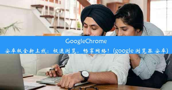 GoogleChrome安卓版全新上线：极速浏览，畅享网络！(google 浏览器 安卓)