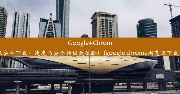 Google+Chrome最新版安卓下载：速度与安全的极致体验！(google chrome浏览器下载安卓版)