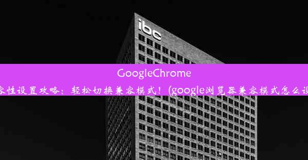 GoogleChrome浏览器兼容性设置攻略：轻松切换兼容模式！(google浏览器兼容模式怎么设置在哪里)