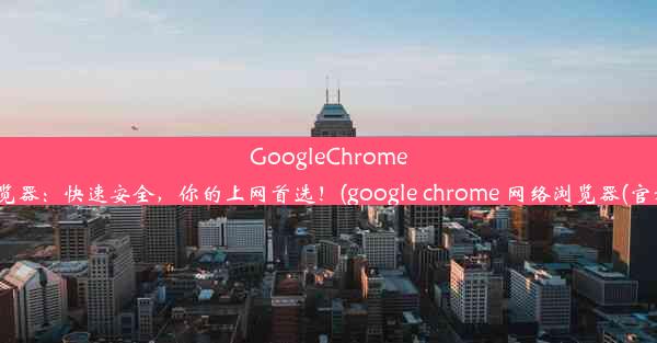 GoogleChrome浏览器：快速安全，你的上网首选！(google chrome 网络浏览器(官方))