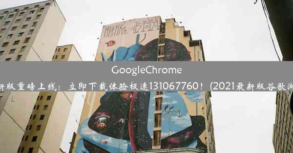 GoogleChrome浏览器最新版重磅上线：立即下载体验极速131067760！(2021最新版谷歌浏览器下载)