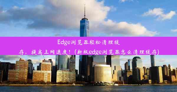 Edge浏览器轻松清理缓存，提高上网速度！(新版edge浏览器怎么清理缓存)