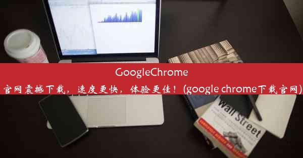 GoogleChrome官网震撼下载，速度更快，体验更佳！(google chrome下载官网)