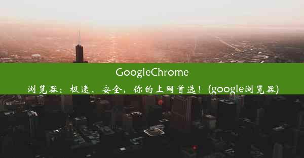 GoogleChrome浏览器：极速、安全，你的上网首选！(google浏览器)