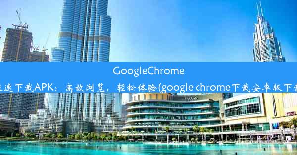 GoogleChrome极速下载APK：高效浏览，轻松体验(google chrome下载安卓版下载)