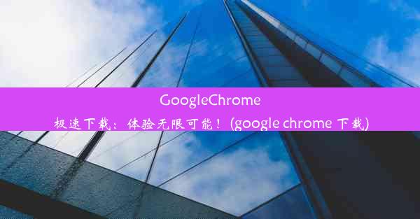 GoogleChrome极速下载：体验无限可能！(google chrome 下载)