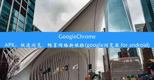 GoogleChromeAPK：极速浏览，畅享网络新体验(google浏览器 for android)