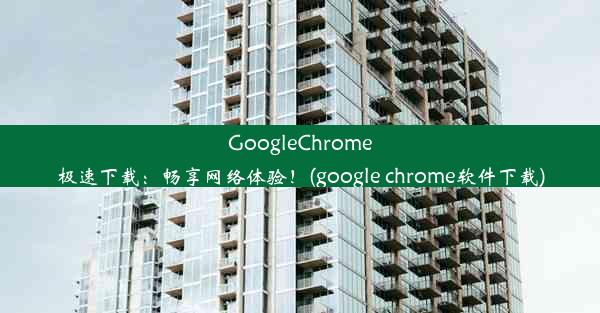 GoogleChrome极速下载：畅享网络体验！(google chrome软件下载)