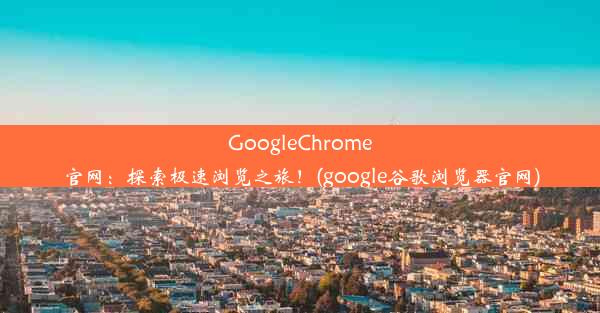 GoogleChrome官网：探索极速浏览之旅！(google谷歌浏览器官网)