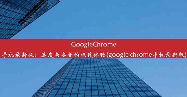 GoogleChrome手机最新版：速度与安全的极致体验(google chrome手机最新版)