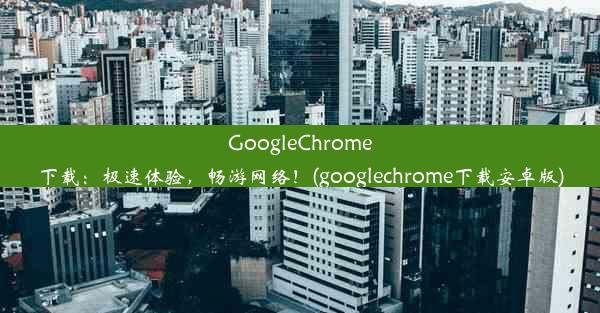 GoogleChrome下载：极速体验，畅游网络！(googlechrome下载安卓版)