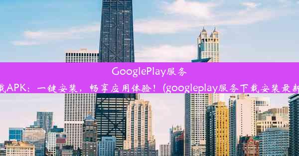 GooglePlay服务下载APK：一键安装，畅享应用体验！(googleplay服务下载安装最新版)