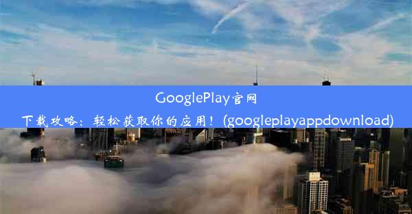 GooglePlay官网下载攻略：轻松获取你的应用！(googleplayappdownload)