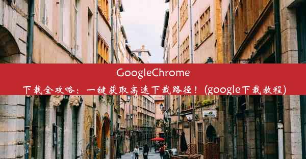 GoogleChrome下载全攻略：一键获取高速下载路径！(google下载教程)