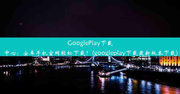 GooglePlay下载中心：安卓手机官网轻松下载！(googleplay下载最新版本下载)