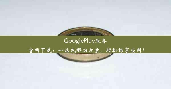 GooglePlay服务官网下载：一站式解决方案，轻松畅享应用！