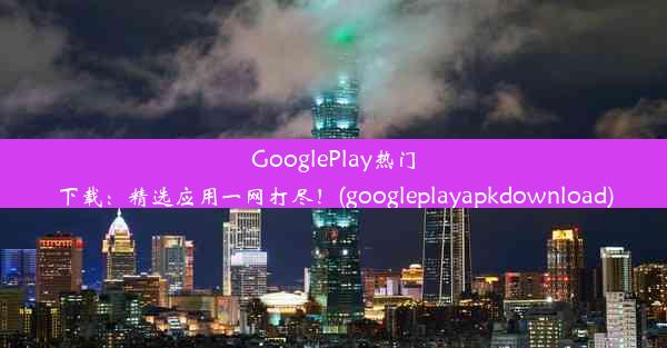 GooglePlay热门下载：精选应用一网打尽！(googleplayapkdownload)