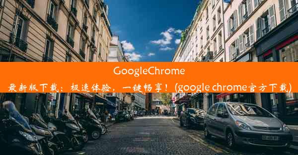 GoogleChrome最新版下载：极速体验，一键畅享！(google chrome官方下载)