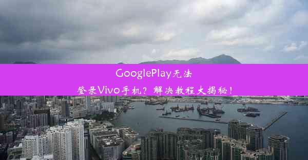 GooglePlay无法登录Vivo手机？解决教程大揭秘！