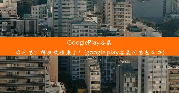 GooglePlay安装后闪退？解决教程来了！(google play安装闪退怎么办)