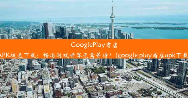 GooglePlay商店APK极速下载：畅游游戏世界无需等待！(google play商店apk下载)