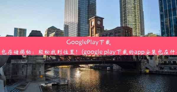 GooglePlay下载的安装包存储揭秘：轻松找到位置！(google play下载的app安装包在什么位置)