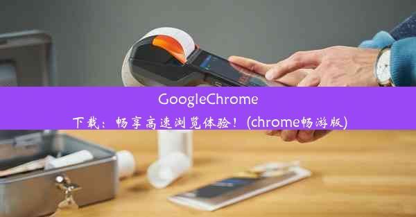 GoogleChrome下载：畅享高速浏览体验！(chrome畅游版)