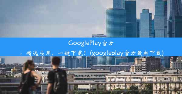 GooglePlay官方：精选应用，一键下载！(googleplay官方最新下载)