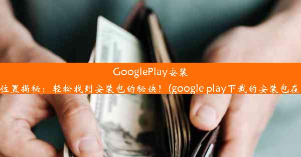 GooglePlay安装包位置揭秘：轻松找到安装包的秘诀！(google play下载的安装包在哪)