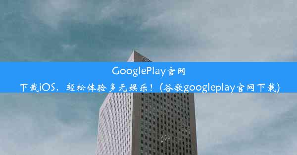 GooglePlay官网下载iOS，轻松体验多元娱乐！(谷歌googleplay官网下载)