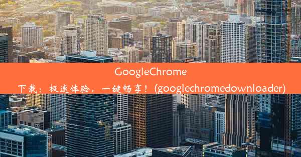 GoogleChrome下载：极速体验，一键畅享！(googlechromedownloader)