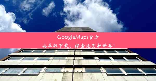 GoogleMaps官方安卓版下载：探索地图新世界！