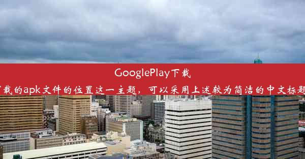 GooglePlay下载apk文件的位置揭秘一个好的标题可以吸引读者的兴趣，而针对关于GooglePlay下载的apk文