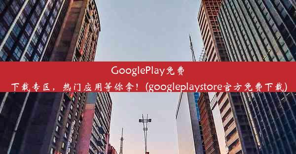 GooglePlay免费下载专区，热门应用等你拿！(googleplaystore官方免费下载)