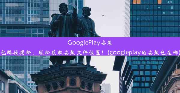 GooglePlay安装包路径揭秘：轻松获取安装文件位置！(googleplay的安装包在哪)