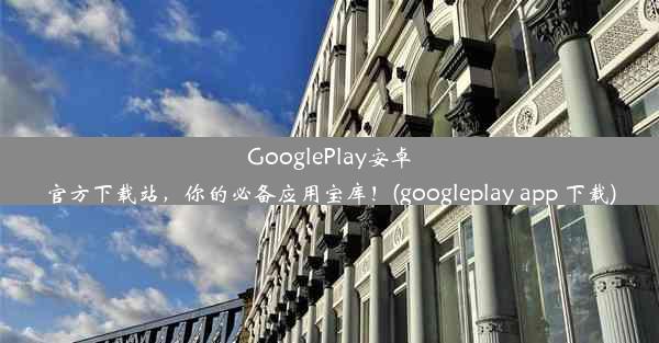 GooglePlay安卓官方下载站，你的必备应用宝库！(googleplay app 下载)