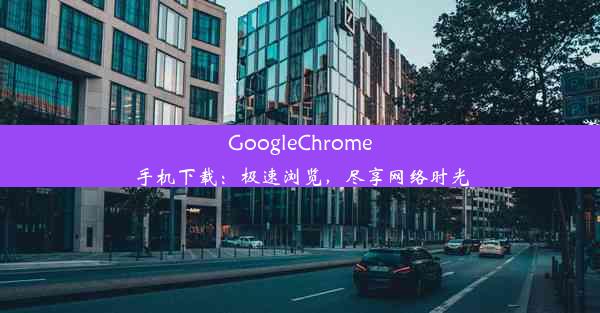 GoogleChrome手机下载：极速浏览，尽享网络时光