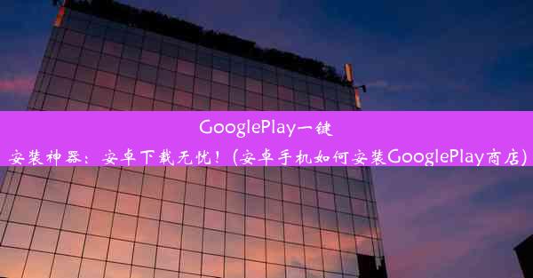 GooglePlay一键安装神器：安卓下载无忧！(安卓手机如何安装GooglePlay商店)