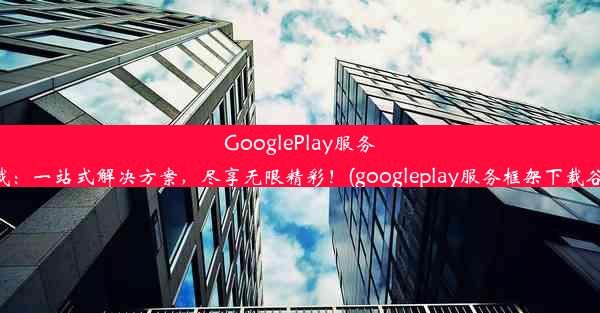 GooglePlay服务框架下载：一站式解决方案，尽享无限精彩！(googleplay服务框架下载谷歌商店)