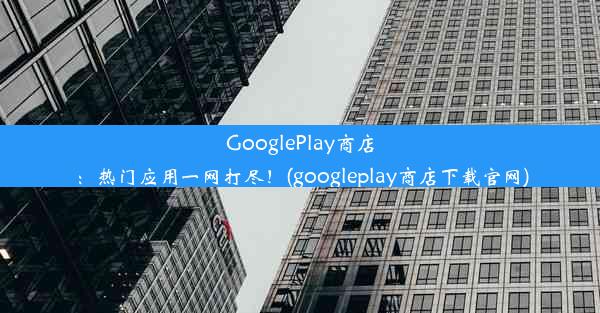 GooglePlay商店：热门应用一网打尽！(googleplay商店下载官网)