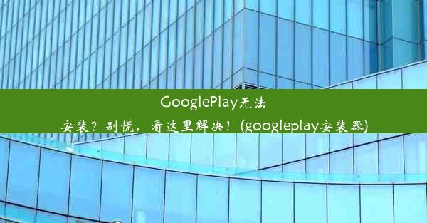 GooglePlay无法安装？别慌，看这里解决！(googleplay安装器)