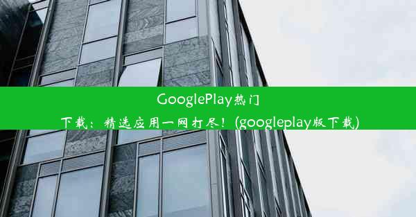 GooglePlay热门下载：精选应用一网打尽！(googleplay版下载)