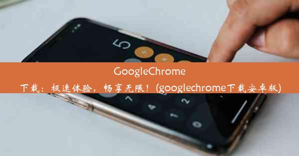 GoogleChrome下载：极速体验，畅享无限！(googlechrome下载安卓版)