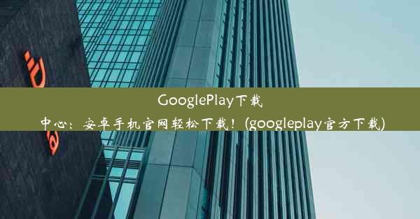 GooglePlay下载中心：安卓手机官网轻松下载！(googleplay官方下载)