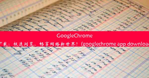 GoogleChrome下载：极速浏览，畅享网络新世界！(googlechrome app download)