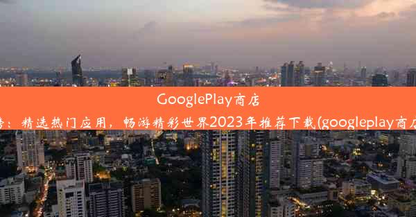 GooglePlay商店下载排行榜：精选热门应用，畅游精彩世界2023年推荐下载(googleplay商店官方下载)