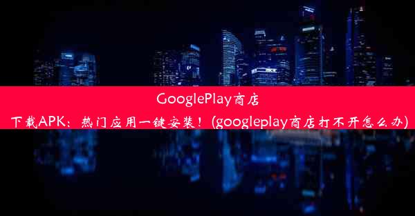 GooglePlay商店下载APK：热门应用一键安装！(googleplay商店打不开怎么办)