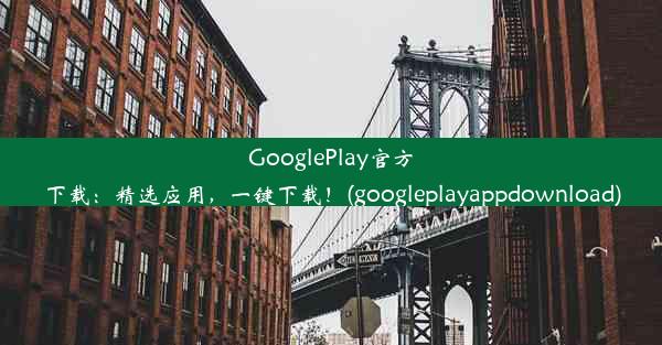 GooglePlay官方下载：精选应用，一键下载！(googleplayappdownload)