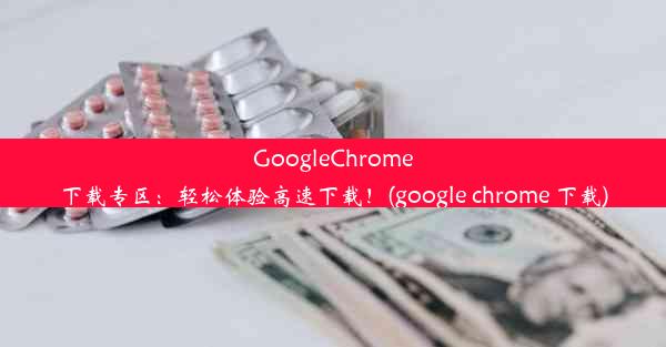 GoogleChrome下载专区：轻松体验高速下载！(google chrome 下载)