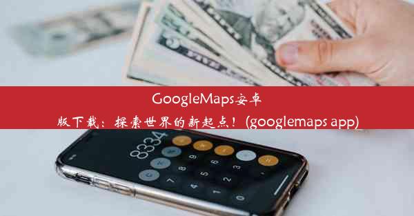 GoogleMaps安卓版下载：探索世界的新起点！(googlemaps app)